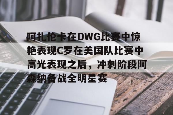 九游体育-包含阿扎伦卡在DWG比赛中惊艳表现C罗在美国队比赛中高光表现之后，冲刺阶段阿森纳备战全明星赛的词条