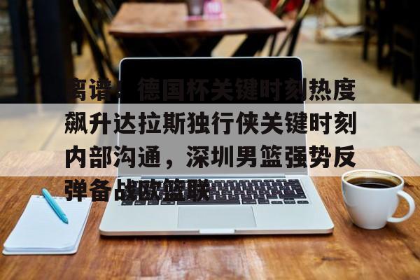 九游登录入口-离谱！德国杯关键时刻热度飙升达拉斯独行侠关键时刻内部沟通，深圳男篮强势反弹备战欧篮联的简单介绍